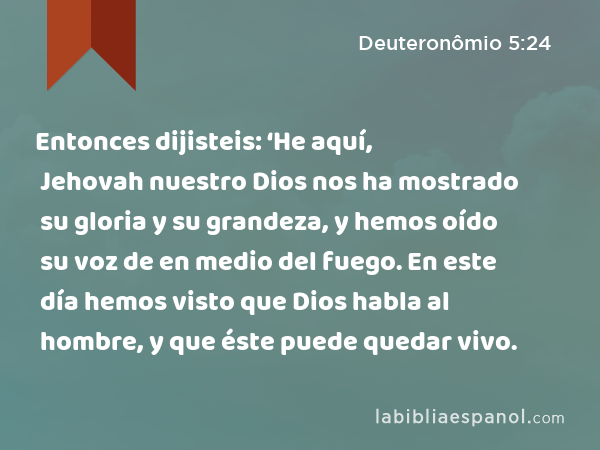 Entonces dijisteis: ‘He aquí, Jehovah nuestro Dios nos ha mostrado su gloria y su grandeza, y hemos oído su voz de en medio del fuego. En este día hemos visto que Dios habla al hombre, y que éste puede quedar vivo. - Deuteronômio 5:24