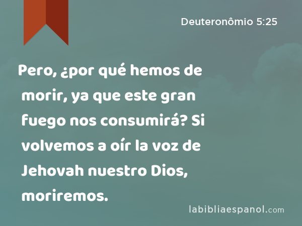 Pero, ¿por qué hemos de morir, ya que este gran fuego nos consumirá? Si volvemos a oír la voz de Jehovah nuestro Dios, moriremos. - Deuteronômio 5:25