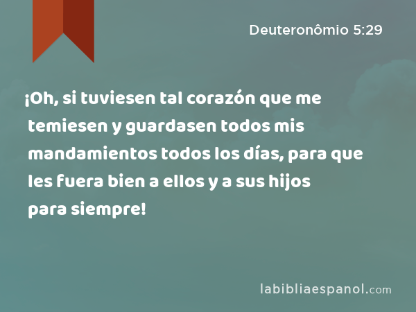 ¡Oh, si tuviesen tal corazón que me temiesen y guardasen todos mis mandamientos todos los días, para que les fuera bien a ellos y a sus hijos para siempre! - Deuteronômio 5:29