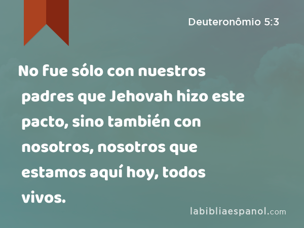 No fue sólo con nuestros padres que Jehovah hizo este pacto, sino también con nosotros, nosotros que estamos aquí hoy, todos vivos. - Deuteronômio 5:3