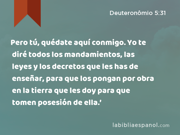 Pero tú, quédate aquí conmigo. Yo te diré todos los mandamientos, las leyes y los decretos que les has de enseñar, para que los pongan por obra en la tierra que les doy para que tomen posesión de ella.’ - Deuteronômio 5:31