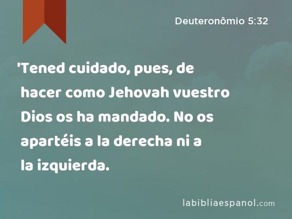 'Tened cuidado, pues, de hacer como Jehovah vuestro Dios os ha mandado. No os apartéis a la derecha ni a la izquierda. - Deuteronômio 5:32