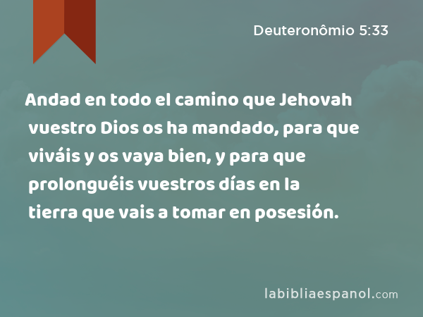 Andad en todo el camino que Jehovah vuestro Dios os ha mandado, para que viváis y os vaya bien, y para que prolonguéis vuestros días en la tierra que vais a tomar en posesión. - Deuteronômio 5:33