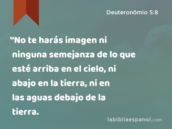 '‘No te harás imagen ni ninguna semejanza de lo que esté arriba en el cielo, ni abajo en la tierra, ni en las aguas debajo de la tierra. - Deuteronômio 5:8