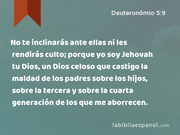 No te inclinarás ante ellas ni les rendirás culto; porque yo soy Jehovah tu Dios, un Dios celoso que castigo la maldad de los padres sobre los hijos, sobre la tercera y sobre la cuarta generación de los que me aborrecen. - Deuteronômio 5:9