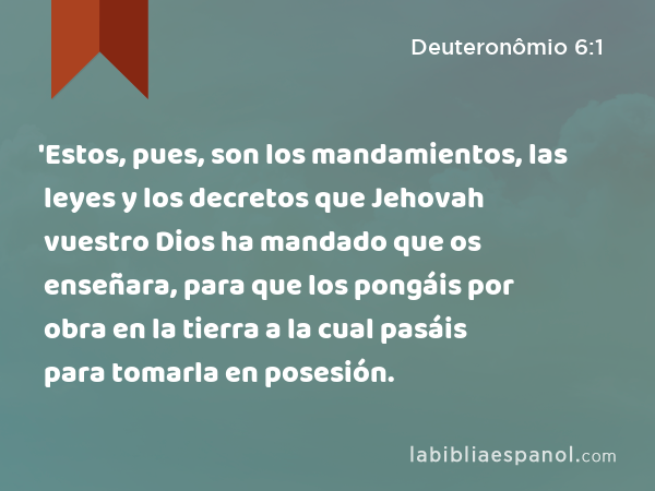 'Estos, pues, son los mandamientos, las leyes y los decretos que Jehovah vuestro Dios ha mandado que os enseñara, para que los pongáis por obra en la tierra a la cual pasáis para tomarla en posesión. - Deuteronômio 6:1