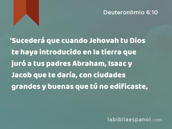 'Sucederá que cuando Jehovah tu Dios te haya introducido en la tierra que juró a tus padres Abraham, Isaac y Jacob que te daría, con ciudades grandes y buenas que tú no edificaste, - Deuteronômio 6:10