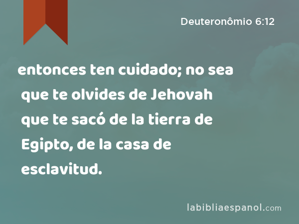 entonces ten cuidado; no sea que te olvides de Jehovah que te sacó de la tierra de Egipto, de la casa de esclavitud. - Deuteronômio 6:12