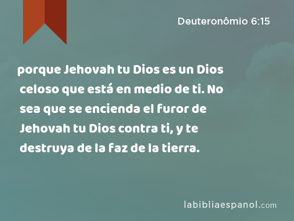 porque Jehovah tu Dios es un Dios celoso que está en medio de ti. No sea que se encienda el furor de Jehovah tu Dios contra ti, y te destruya de la faz de la tierra. - Deuteronômio 6:15