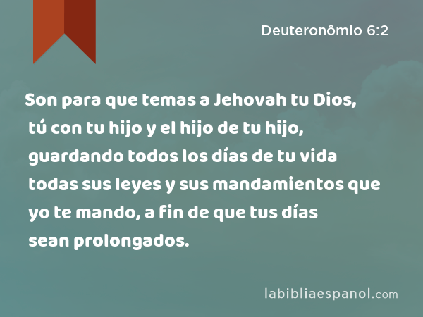 Son para que temas a Jehovah tu Dios, tú con tu hijo y el hijo de tu hijo, guardando todos los días de tu vida todas sus leyes y sus mandamientos que yo te mando, a fin de que tus días sean prolongados. - Deuteronômio 6:2