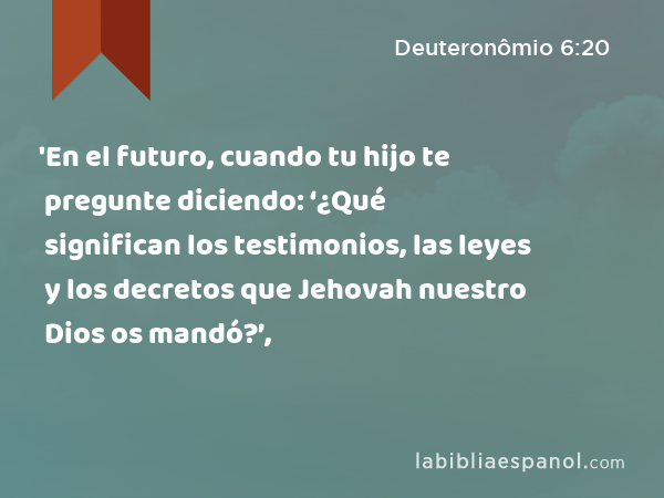 'En el futuro, cuando tu hijo te pregunte diciendo: ‘¿Qué significan los testimonios, las leyes y los decretos que Jehovah nuestro Dios os mandó?’, - Deuteronômio 6:20