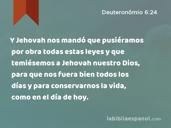 Y Jehovah nos mandó que pusiéramos por obra todas estas leyes y que temiésemos a Jehovah nuestro Dios, para que nos fuera bien todos los días y para conservarnos la vida, como en el día de hoy. - Deuteronômio 6:24