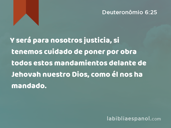 Y será para nosotros justicia, si tenemos cuidado de poner por obra todos estos mandamientos delante de Jehovah nuestro Dios, como él nos ha mandado. - Deuteronômio 6:25