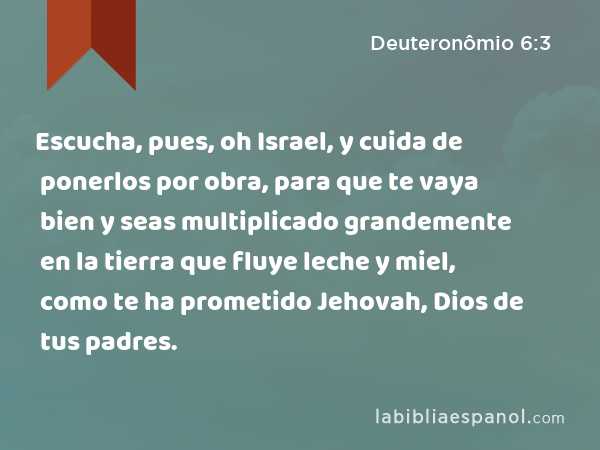 Escucha, pues, oh Israel, y cuida de ponerlos por obra, para que te vaya bien y seas multiplicado grandemente en la tierra que fluye leche y miel, como te ha prometido Jehovah, Dios de tus padres. - Deuteronômio 6:3