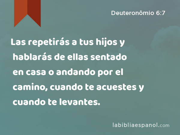 Las repetirás a tus hijos y hablarás de ellas sentado en casa o andando por el camino, cuando te acuestes y cuando te levantes. - Deuteronômio 6:7