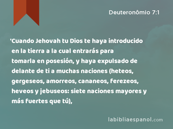 'Cuando Jehovah tu Dios te haya introducido en la tierra a la cual entrarás para tomarla en posesión, y haya expulsado de delante de ti a muchas naciones (heteos, gergeseos, amorreos, cananeos, ferezeos, heveos y jebuseos: siete naciones mayores y más fuertes que tú), - Deuteronômio 7:1