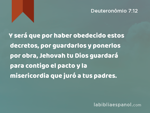 Y será que por haber obedecido estos decretos, por guardarlos y ponerlos por obra, Jehovah tu Dios guardará para contigo el pacto y la misericordia que juró a tus padres. - Deuteronômio 7:12