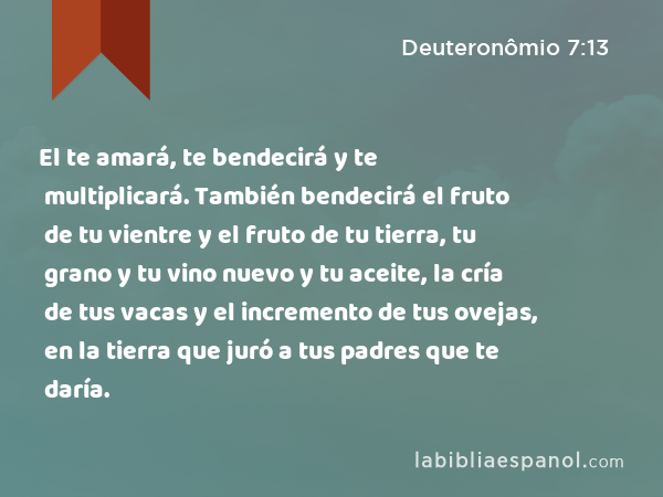 El te amará, te bendecirá y te multiplicará. También bendecirá el fruto de tu vientre y el fruto de tu tierra, tu grano y tu vino nuevo y tu aceite, la cría de tus vacas y el incremento de tus ovejas, en la tierra que juró a tus padres que te daría. - Deuteronômio 7:13