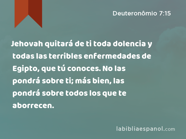 Jehovah quitará de ti toda dolencia y todas las terribles enfermedades de Egipto, que tú conoces. No las pondrá sobre ti; más bien, las pondrá sobre todos los que te aborrecen. - Deuteronômio 7:15