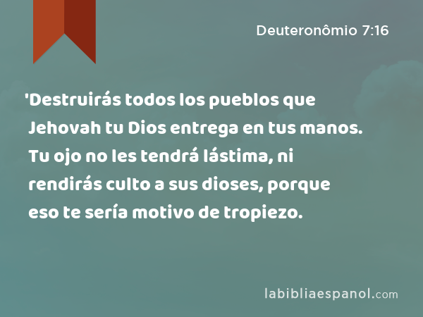 'Destruirás todos los pueblos que Jehovah tu Dios entrega en tus manos. Tu ojo no les tendrá lástima, ni rendirás culto a sus dioses, porque eso te sería motivo de tropiezo. - Deuteronômio 7:16