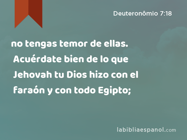 no tengas temor de ellas. Acuérdate bien de lo que Jehovah tu Dios hizo con el faraón y con todo Egipto; - Deuteronômio 7:18