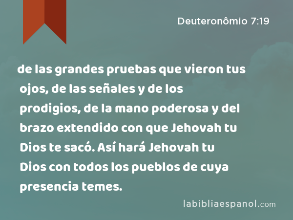 de las grandes pruebas que vieron tus ojos, de las señales y de los prodigios, de la mano poderosa y del brazo extendido con que Jehovah tu Dios te sacó. Así hará Jehovah tu Dios con todos los pueblos de cuya presencia temes. - Deuteronômio 7:19