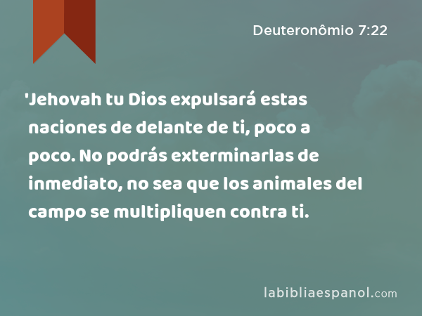 'Jehovah tu Dios expulsará estas naciones de delante de ti, poco a poco. No podrás exterminarlas de inmediato, no sea que los animales del campo se multipliquen contra ti. - Deuteronômio 7:22