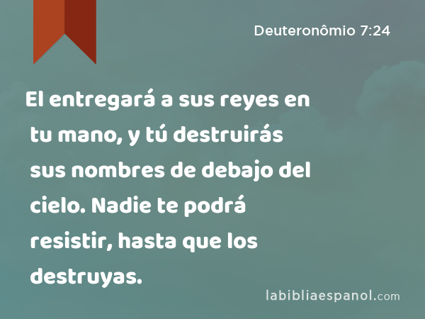 El entregará a sus reyes en tu mano, y tú destruirás sus nombres de debajo del cielo. Nadie te podrá resistir, hasta que los destruyas. - Deuteronômio 7:24