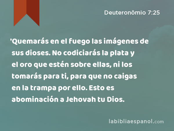 'Quemarás en el fuego las imágenes de sus dioses. No codiciarás la plata y el oro que estén sobre ellas, ni los tomarás para ti, para que no caigas en la trampa por ello. Esto es abominación a Jehovah tu Dios. - Deuteronômio 7:25