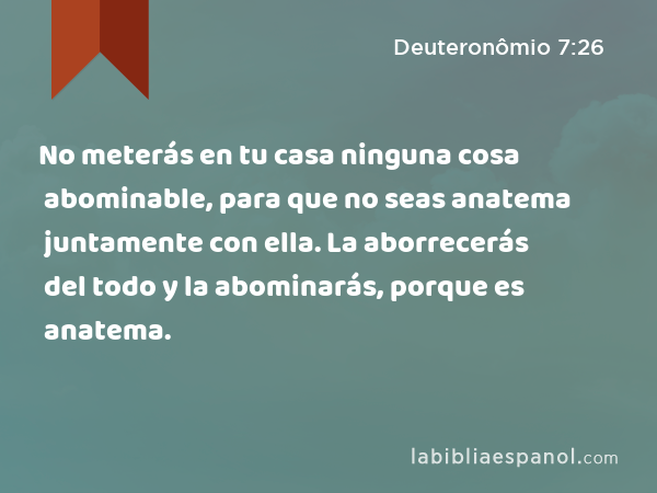 No meterás en tu casa ninguna cosa abominable, para que no seas anatema juntamente con ella. La aborrecerás del todo y la abominarás, porque es anatema. - Deuteronômio 7:26