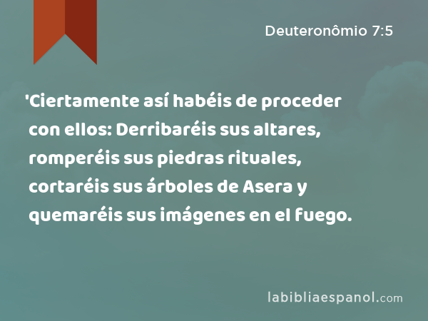 'Ciertamente así habéis de proceder con ellos: Derribaréis sus altares, romperéis sus piedras rituales, cortaréis sus árboles de Asera y quemaréis sus imágenes en el fuego. - Deuteronômio 7:5