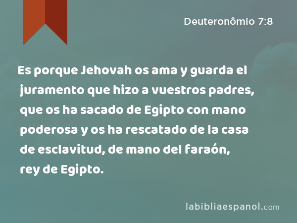 Es porque Jehovah os ama y guarda el juramento que hizo a vuestros padres, que os ha sacado de Egipto con mano poderosa y os ha rescatado de la casa de esclavitud, de mano del faraón, rey de Egipto. - Deuteronômio 7:8