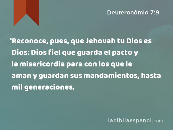 'Reconoce, pues, que Jehovah tu Dios es Dios: Dios fiel que guarda el pacto y la misericordia para con los que le aman y guardan sus mandamientos, hasta mil generaciones, - Deuteronômio 7:9