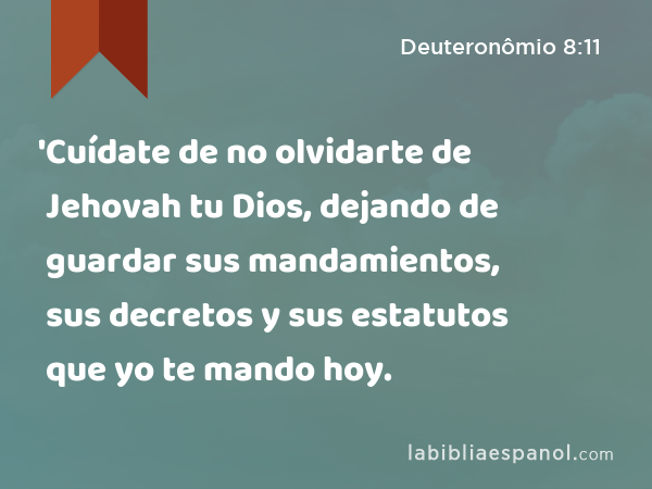 'Cuídate de no olvidarte de Jehovah tu Dios, dejando de guardar sus mandamientos, sus decretos y sus estatutos que yo te mando hoy. - Deuteronômio 8:11