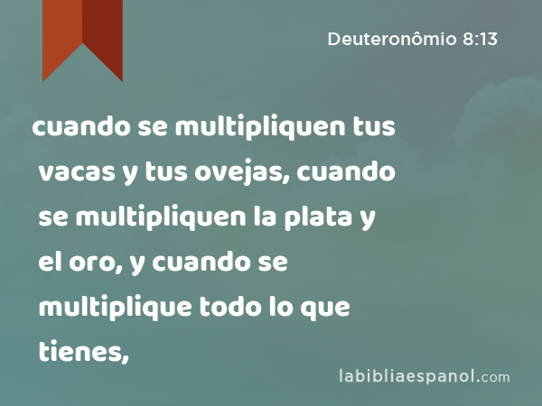 cuando se multipliquen tus vacas y tus ovejas, cuando se multipliquen la plata y el oro, y cuando se multiplique todo lo que tienes, - Deuteronômio 8:13