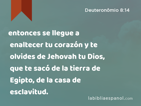 entonces se llegue a enaltecer tu corazón y te olvides de Jehovah tu Dios, que te sacó de la tierra de Egipto, de la casa de esclavitud. - Deuteronômio 8:14