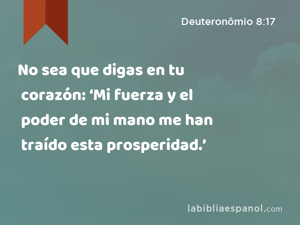 No sea que digas en tu corazón: ‘Mi fuerza y el poder de mi mano me han traído esta prosperidad.’ - Deuteronômio 8:17