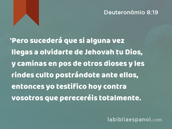 'Pero sucederá que si alguna vez llegas a olvidarte de Jehovah tu Dios, y caminas en pos de otros dioses y les rindes culto postrándote ante ellos, entonces yo testifico hoy contra vosotros que pereceréis totalmente. - Deuteronômio 8:19