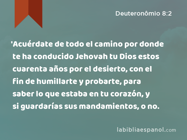 'Acuérdate de todo el camino por donde te ha conducido Jehovah tu Dios estos cuarenta años por el desierto, con el fin de humillarte y probarte, para saber lo que estaba en tu corazón, y si guardarías sus mandamientos, o no. - Deuteronômio 8:2