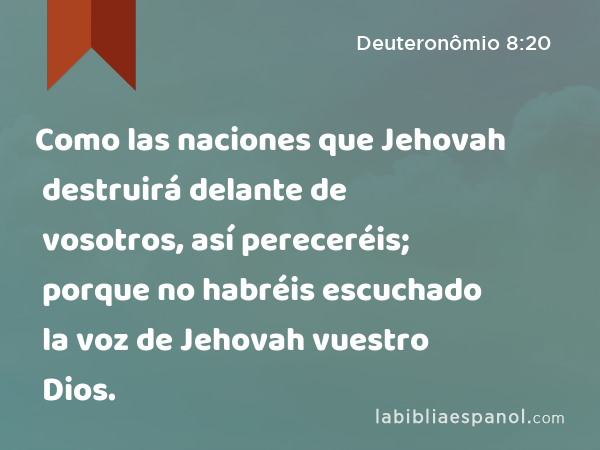 Como las naciones que Jehovah destruirá delante de vosotros, así pereceréis; porque no habréis escuchado la voz de Jehovah vuestro Dios. - Deuteronômio 8:20