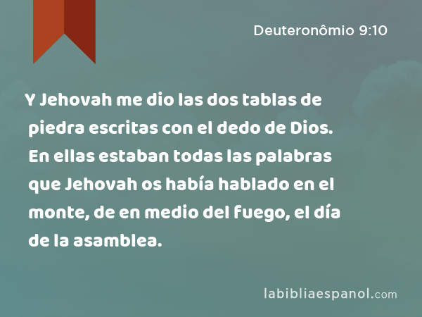 Y Jehovah me dio las dos tablas de piedra escritas con el dedo de Dios. En ellas estaban todas las palabras que Jehovah os había hablado en el monte, de en medio del fuego, el día de la asamblea. - Deuteronômio 9:10