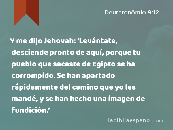 Y me dijo Jehovah: ‘Levántate, desciende pronto de aquí, porque tu pueblo que sacaste de Egipto se ha corrompido. Se han apartado rápidamente del camino que yo les mandé, y se han hecho una imagen de fundición.’ - Deuteronômio 9:12