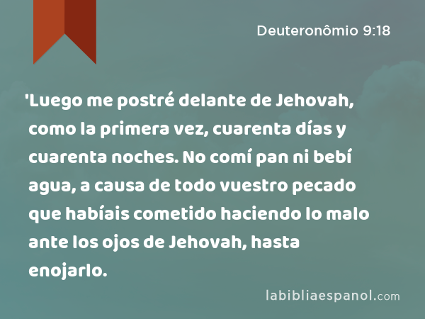 'Luego me postré delante de Jehovah, como la primera vez, cuarenta días y cuarenta noches. No comí pan ni bebí agua, a causa de todo vuestro pecado que habíais cometido haciendo lo malo ante los ojos de Jehovah, hasta enojarlo. - Deuteronômio 9:18