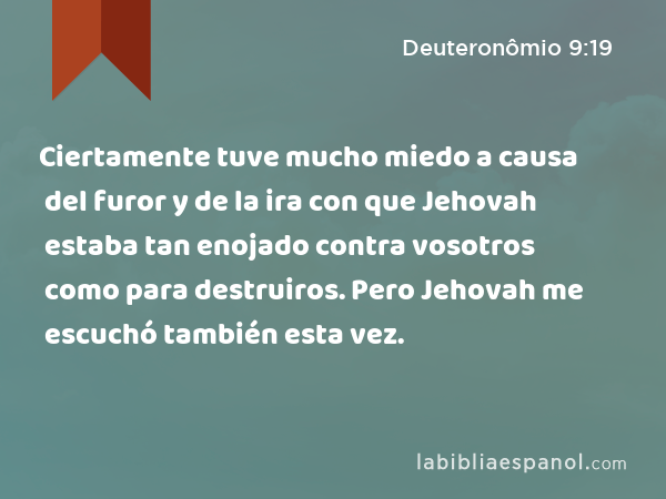 Ciertamente tuve mucho miedo a causa del furor y de la ira con que Jehovah estaba tan enojado contra vosotros como para destruiros. Pero Jehovah me escuchó también esta vez. - Deuteronômio 9:19