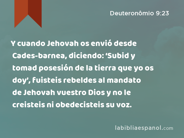 Y cuando Jehovah os envió desde Cades-barnea, diciendo: ‘Subid y tomad posesión de la tierra que yo os doy’, fuisteis rebeldes al mandato de Jehovah vuestro Dios y no le creisteis ni obedecisteis su voz. - Deuteronômio 9:23