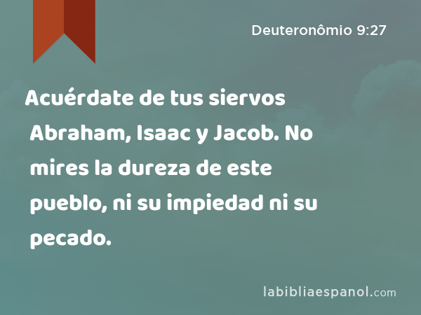 Acuérdate de tus siervos Abraham, Isaac y Jacob. No mires la dureza de este pueblo, ni su impiedad ni su pecado. - Deuteronômio 9:27