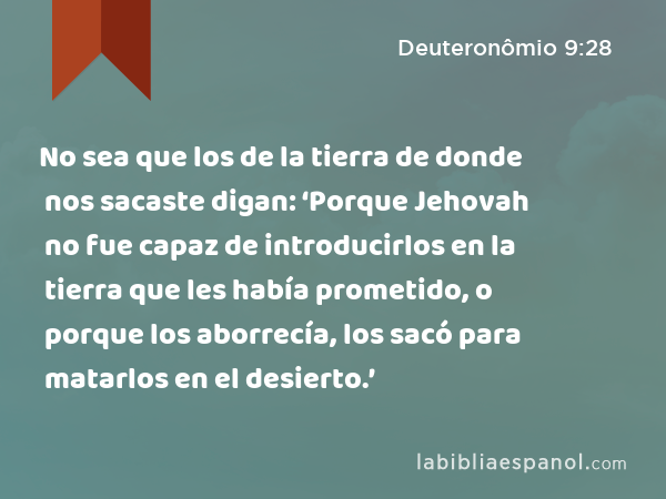 No sea que los de la tierra de donde nos sacaste digan: ‘Porque Jehovah no fue capaz de introducirlos en la tierra que les había prometido, o porque los aborrecía, los sacó para matarlos en el desierto.’ - Deuteronômio 9:28