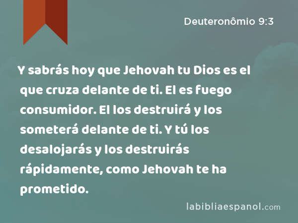 Y sabrás hoy que Jehovah tu Dios es el que cruza delante de ti. El es fuego consumidor. El los destruirá y los someterá delante de ti. Y tú los desalojarás y los destruirás rápidamente, como Jehovah te ha prometido. - Deuteronômio 9:3