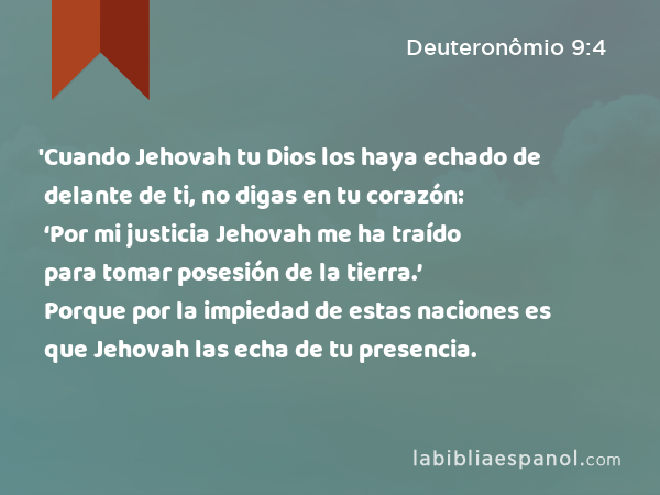 'Cuando Jehovah tu Dios los haya echado de delante de ti, no digas en tu corazón: ‘Por mi justicia Jehovah me ha traído para tomar posesión de la tierra.’ Porque por la impiedad de estas naciones es que Jehovah las echa de tu presencia. - Deuteronômio 9:4