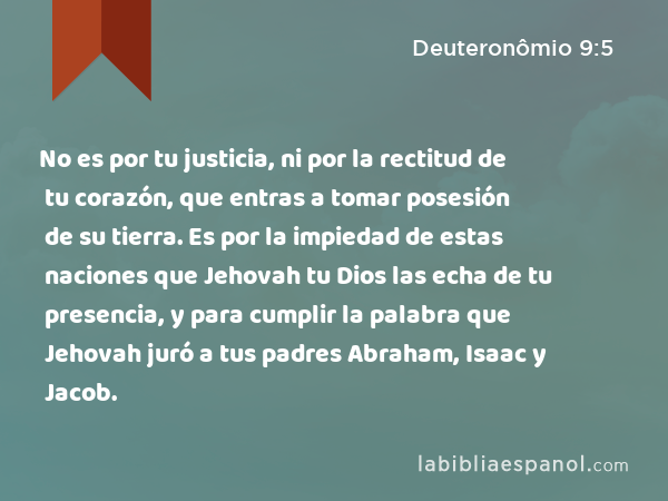 No es por tu justicia, ni por la rectitud de tu corazón, que entras a tomar posesión de su tierra. Es por la impiedad de estas naciones que Jehovah tu Dios las echa de tu presencia, y para cumplir la palabra que Jehovah juró a tus padres Abraham, Isaac y Jacob. - Deuteronômio 9:5